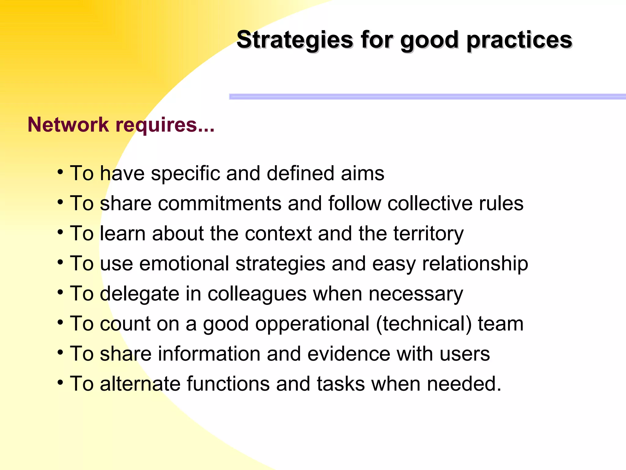 Strategies for good practices Network requires...   To have specific and defined aims To share commitments and follow collective rules To learn about the context and the territory  To use emotional strategies and easy relationship To delegate in colleagues when necessary To count on a good opperational (technical) team To share information and evidence with users To alternate functions and tasks when needed. 