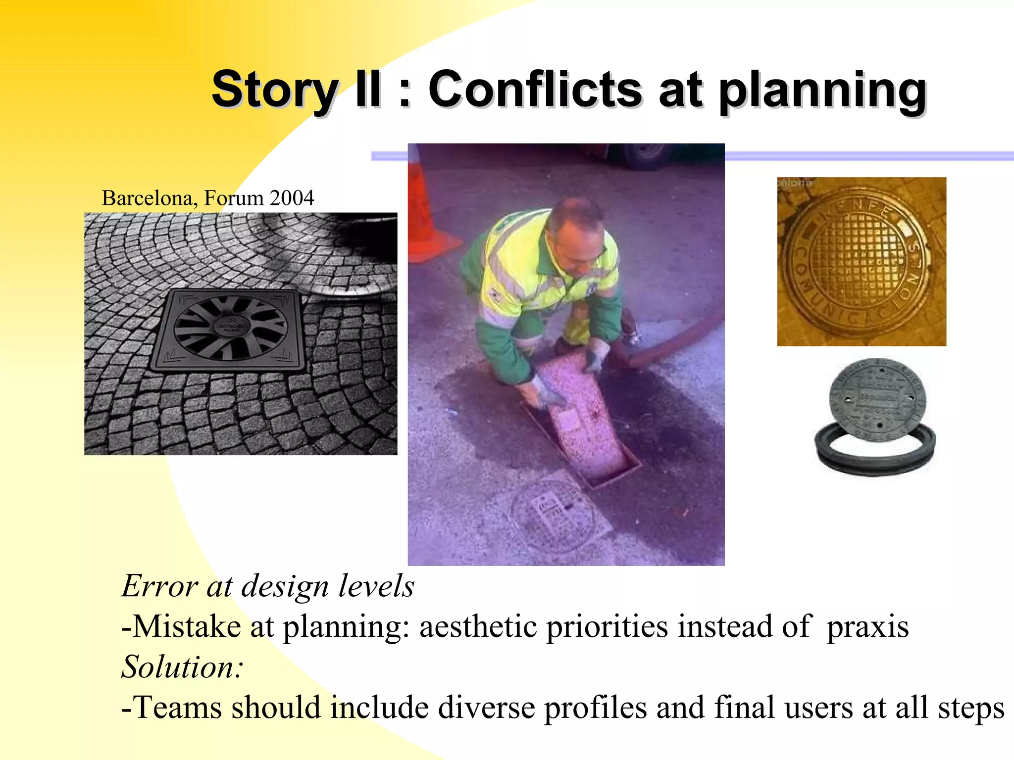 Story II : Conflicts at planning Error at design levels -Mistake at planning: aesthetic priorities instead of  praxis Solution: -Teams should include diverse profiles and final users at all steps Barcelona, Forum 2004 