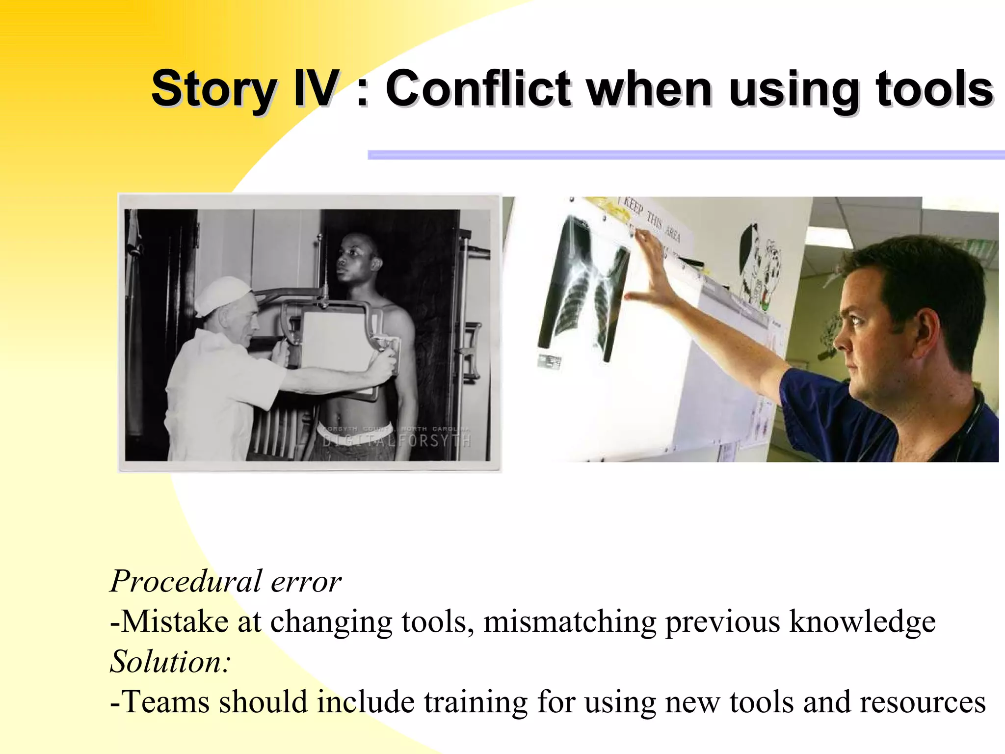 Story IV : Conflict when using tools Procedural error -Mistake at changing tools, mismatching previous knowledge Solution: -Teams should include training for using new tools and resources 