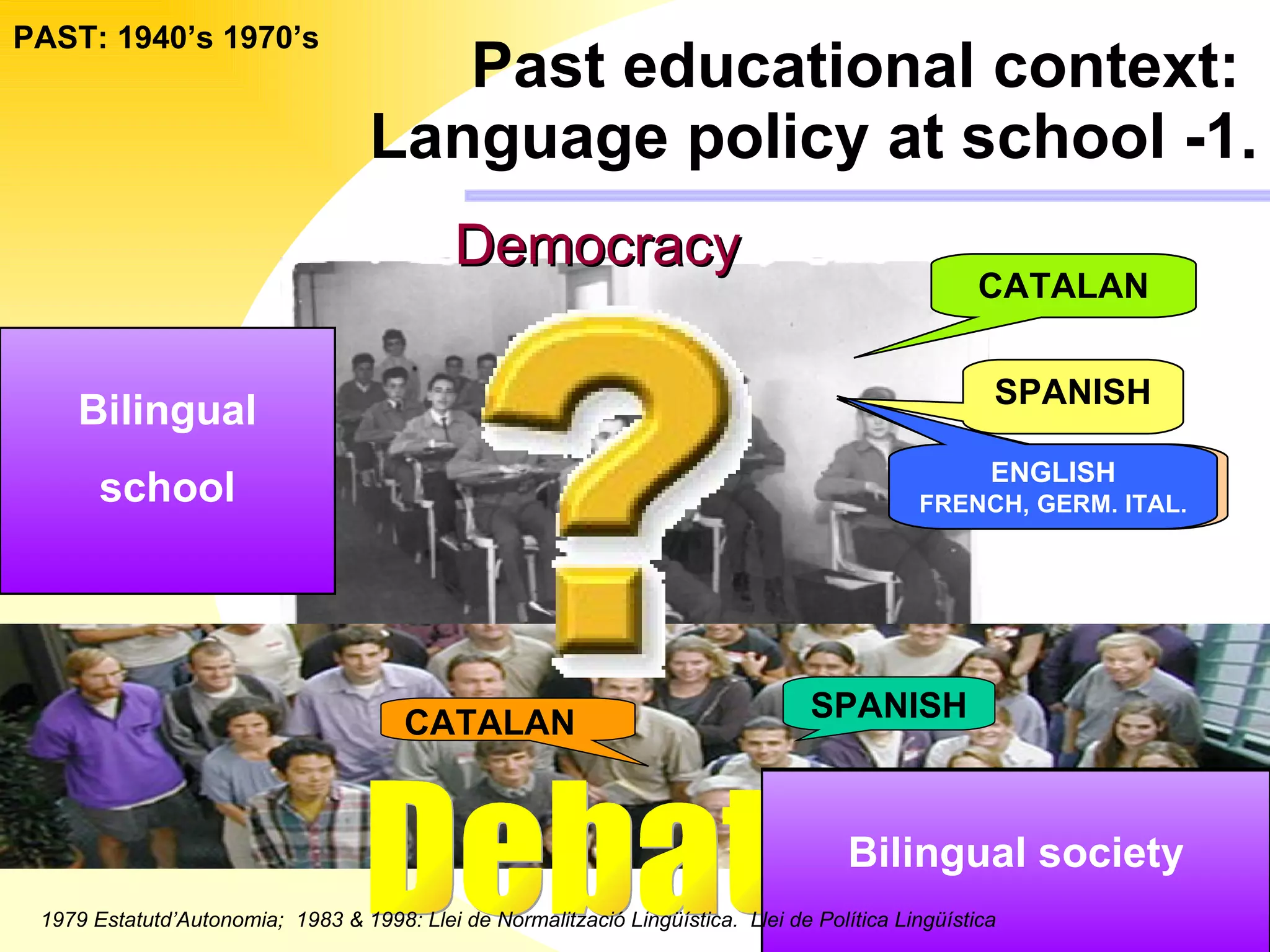 Past educational context:   Language policy at school -1. PAST: 1940’s 1970’s SPANISH Latin - Greek- French ( School subjects) CATALAN ENGLISH FRENCH, GERM. ITAL. 1979 Estatutd’Autonomia;  1983 & 1998: Llei de Normalització Lingüística.  Llei de Política Lingüística Bilingual society Monolingual school SPANISH CATALAN Debate Democracy Bilingual school Bilingual society 