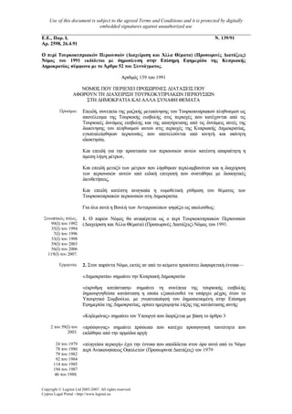 Use of this document is subject to the agreed Terms and Conditions and it is protected by digitally
embedded signatures against unauthorized use
Copyright © Leginet Ltd 2002-2007. All rights reserved.
Cyprus Legal Portal - http://www.leginet.eu
Ε.Ε., Παρ. Ι,
Αρ. 2598, 26.4.91
Ν. 139/91
Ο περί Τουρκοκυπριακών Περιουσιών (∆ιαχείριση και Άλλα Θέµατα) (ΙΙροσωρινές ∆ιατάξεις)
Νόµος του 1991 εκδίδεται µε δηµοσίευση στην Επίσηµη Εφηµερίδα της Κυπριακής
∆ηµοκρατίας σύµφωνα µε το Άρθρο 52 του Συντάγµατος.
Αριθµός 139 του 1991
ΝΟΜΟΣ ΠΟΥ ΠΕΡΙΕΧΕΙ ΠΡΟΣΩΡΙΝΕΣ ∆ΙΑΤΑΞΕΙΣ ΠΟΥ
ΑΦΟΡΟΥΝ ΤΗ ∆ΙΑΧΕΙΡΙΣΗ ΤΟΥΡΚΟΚΥΠΡΙΑΚΩΝ ΠΕΡΙΟΥΣΙΩΝ
ΣΤΗ ∆ΗΜΟΚΡΑΤΙΑ ΚΑΙ ΑΛΛΑ ΣΥΝΑΦΗ ΘΕΜΑΤΑ
Προοίµιο. Επειδή, συνεπεία της µαζικής µετακίνησης του Τουρκοκυπριακού πληθυσµού ως
αποτέλεσµα της Τουρκικής εισβολής στις περιοχές που κατέχονται από τις
Τουρκικές δυνάµεις εισβολής και της απαγόρευσης από τις δυνάµεις αυτές της
διακiνησης του πληθυσµού αυτού στις περιοχές της Κυπριακής ∆ηµοκρατίας,
εγκαταλείφθηκαν περιουσίες που αποτελούνται από κινητή και ακίνητη
ιδιοκτησία,
Και επειδή για την προστασία των περιουσιών αυτών κατέστη απαραίτητη η
άµεση λήψη µέτρων,
Και επειδή µεταξύ των µέτρων που λήφθηκαν περιλαµβανόταν και η διαχείριση
των περιουσιών αυτών από ειδική επιτροπή που συστάθηκε µε διοικητικές
διευθετήσεις,
Και επειδή κατέστη αναγκαία η νοµοθετική ρύθµιση του θέµατος των
Τουρκοκυπριακών περιουσιών στη ∆ηµοκρατία.
Για όλα αυτά η Βουλή των Αντιπροσώπων ψηφίζει ως ακολούθως:
Συνοπτικός τίτλος.
99(Ι) του 1992
35(Ι) του 1994
7(Ι) του 1996
33(Ι) του 1998
59(Ι) του 2003
56(Ι) του 2006
119(Ι) του 2007.
1. Ο παρών Νόµος θα αναφέρεται ως ο περί Τουρκοκυπριακών Περιουσιών
(∆ιαχείριση και Άλλα Θέµατα) (Προσωρινές ∆ιατάξεις) Νόµος του 1991.
Ερµηνεία. 2. Στον παρόντα Νόµο, εκτός αν από το κείµενο προκύπτει διαφορετική έννοια—
«∆ηµοκρατία» σηµαίνει την Κυπριακή ∆ηµοκρατία·
«έκρυθµη κατάσταση» σηµαίνει τη συνέπεια της τουρκικής εισβολής
δηµιουργηθείσα κατάσταση η οποία εξακολουθεί να υπάρχει µέχρις ότου το
Υπουργικό Συµβούλιο, µε γνωστοποίησή του δηµοσιευοµένη στην Επίσηµη
Εφηµερίδα της ∆ηµοκρατίας, ορίσει ηµεροµηνία λήξης της κατάστασης αυτής·
«Κηδεµόνας» σηµαίνει τον Υπουργό που διορίζεται µε βάση το άρθρο 3·
2 του 59(Ι) του
2003.
«πρόσφυγας» σηµαίνει πρόσωπο που κατέχει προσφυγική ταυτότητα που
εκδόθηκε από την αρµόδια αρχή·
24 του 1979
78 του 1980
79 του 1982
92 του 1984
114 του 1985
194 του 1987
46 του 1988.
«πληγείσα περιοχή» έχει την έννοια που αποδίδεται στον όρο αυτό από το Νόµο
περί Ανακουφίσεως Οφειλετών (Προσωριναί ∆ιατάξεις) τον 1979·
 