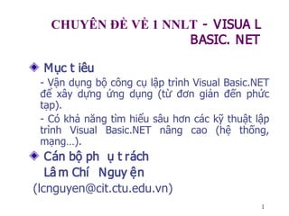 1
CHUYÊN ĐỀ VỀ 1 NNLT - VISUA L
BASIC. NET
Mục t iêu
- Vận dụng bộ công cụ lập trình Visual Basic.NET
để xây dựng ứng dụng (từ đơn giản đến phức
tạp).
- Có khả năng tìm hiểu sâu hơn các kỹ thuật lập
trình Visual Basic.NET nâng cao (hệ thống,
mạng…).
Cán bộ ph ụ t rách
Lâ m Chí Nguy ện
(lcnguyen@cit.ctu.edu.vn)
 