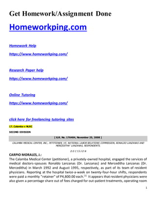 1
Get Homework/Assignment Done
Homeworkping.com
Homework Help
https://www.homeworkping.com/
Research Paper help
https://www.homeworkping.com/
Online Tutoring
https://www.homeworkping.com/
click here for freelancing tutoring sites
17. Calamba v NLRC
SECOND DIVISION
[ G.R. No. 176484, November 25, 2008 ]
CALAMBA MEDICAL CENTER, INC., PETITIONER, VS. NATIONAL LABOR RELATIONS COMMISSION, RONALDO LANZANAS AND
MERCEDITHA* LANZANAS, RESPONDENTS.
D E C I S I O N
CARPIO MORALES, J.:
The Calamba Medical Center (petitioner), a privately-owned hospital, engaged the services of
medical doctors-spouses Ronaldo Lanzanas (Dr. Lanzanas) and Merceditha Lanzanas (Dr.
Merceditha) in March 1992 and August 1995, respectively, as part of its team of resident
physicians. Reporting at the hospital twice-a-week on twenty-four-hour shifts, respondents
were paid a monthly "retainer" of P4,800.00 each.[1]
It appears that resident physicians were
also given a percentage share out of fees charged for out-patient treatments, operating room
 
