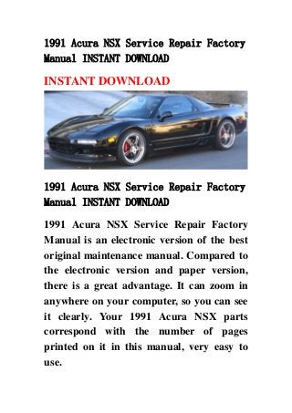 1991 Acura NSX Service Repair Factory
Manual INSTANT DOWNLOAD
INSTANT DOWNLOAD
1991 Acura NSX Service Repair Factory
Manual INSTANT DOWNLOAD
1991 Acura NSX Service Repair Factory
Manual is an electronic version of the best
original maintenance manual. Compared to
the electronic version and paper version,
there is a great advantage. It can zoom in
anywhere on your computer, so you can see
it clearly. Your 1991 Acura NSX parts
correspond with the number of pages
printed on it in this manual, very easy to
use.
 