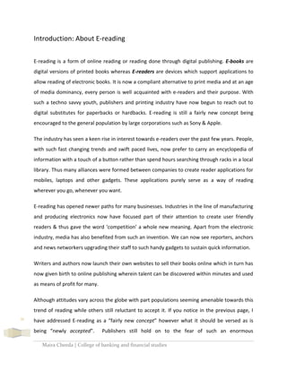 Maira Cheeda | College of banking and financial studies
11
Introduction: About E-reading
E-reading is a form of online reading or reading done through digital publishing. E-books are
digital versions of printed books whereas E-readers are devices which support applications to
allow reading of electronic books. It is now a compliant alternative to print media and at an age
of media dominancy, every person is well acquainted with e-readers and their purpose. With
such a techno savvy youth, publishers and printing industry have now begun to reach out to
digital substitutes for paperbacks or hardbacks. E-reading is still a fairly new concept being
encouraged to the general population by large corporations such as Sony & Apple.
The industry has seen a keen rise in interest towards e-readers over the past few years. People,
with such fast changing trends and swift paced lives, now prefer to carry an encyclopedia of
information with a touch of a button rather than spend hours searching through racks in a local
library. Thus many alliances were formed between companies to create reader applications for
mobiles, laptops and other gadgets. These applications purely serve as a way of reading
wherever you go, whenever you want.
E-reading has opened newer paths for many businesses. Industries in the line of manufacturing
and producing electronics now have focused part of their attention to create user friendly
readers & thus gave the word ‘competition’ a whole new meaning. Apart from the electronic
industry, media has also benefited from such an invention. We can now see reporters, anchors
and news networkers upgrading their staff to such handy gadgets to sustain quick information.
Writers and authors now launch their own websites to sell their books online which in turn has
now given birth to online publishing wherein talent can be discovered within minutes and used
as means of profit for many.
Although attitudes vary across the globe with part populations seeming amenable towards this
trend of reading while others still reluctant to accept it. If you notice in the previous page, I
have addressed E-reading as a “fairly new concept” however what it should be versed as is
being “newly accepted”. Publishers still hold on to the fear of such an enormous
 