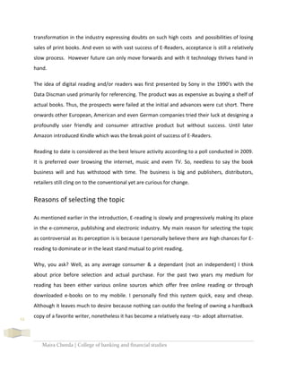 Maira Cheeda | College of banking and financial studies
12
transformation in the industry expressing doubts on such high costs and possibilities of losing
sales of print books. And even so with vast success of E-Readers, acceptance is still a relatively
slow process. However future can only move forwards and with it technology thrives hand in
hand.
The idea of digital reading and/or readers was first presented by Sony in the 1990’s with the
Data Discman used primarily for referencing. The product was as expensive as buying a shelf of
actual books. Thus, the prospects were failed at the initial and advances were cut short. There
onwards other European, American and even German companies tried their luck at designing a
profoundly user friendly and consumer attractive product but without success. Until later
Amazon introduced Kindle which was the break point of success of E-Readers.
Reading to date is considered as the best leisure activity according to a poll conducted in 2009.
It is preferred over browsing the internet, music and even TV. So, needless to say the book
business will and has withstood with time. The business is big and publishers, distributors,
retailers still cling on to the conventional yet are curious for change.
Reasons of selecting the topic
As mentioned earlier in the introduction, E-reading is slowly and progressively making its place
in the e-commerce, publishing and electronic industry. My main reason for selecting the topic
as controversial as its perception is is because I personally believe there are high chances for E-
reading to dominate or in the least stand mutual to print reading.
Why, you ask? Well, as any average consumer & a dependant (not an independent) I think
about price before selection and actual purchase. For the past two years my medium for
reading has been either various online sources which offer free online reading or through
downloaded e-books on to my mobile. I personally find this system quick, easy and cheap.
Although it leaves much to desire because nothing can outdo the feeling of owning a hardback
copy of a favorite writer, nonetheless it has become a relatively easy –to- adopt alternative.
 