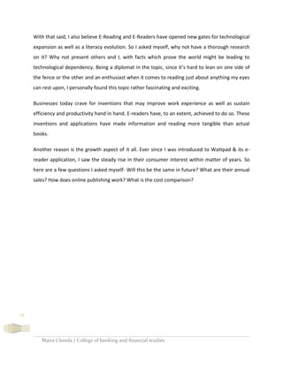 Maira Cheeda | College of banking and financial studies
13
With that said, I also believe E-Reading and E-Readers have opened new gates for technological
expansion as well as a literacy evolution. So I asked myself, why not have a thorough research
on it? Why not present others and I, with facts which prove the world might be leading to
technological dependency. Being a diplomat in the topic, since it’s hard to lean on one side of
the fence or the other and an enthusiast when it comes to reading just about anything my eyes
can rest upon, I personally found this topic rather fascinating and exciting.
Businesses today crave for inventions that may improve work experience as well as sustain
efficiency and productivity hand in hand. E-readers have, to an extent, achieved to do so. These
inventions and applications have made information and reading more tangible than actual
books.
Another reason is the growth aspect of it all. Ever since I was introduced to Wattpad & its e-
reader application, I saw the steady rise in their consumer interest within matter of years. So
here are a few questions I asked myself- Will this be the same in future? What are their annual
sales? How does online publishing work? What is the cost comparison?
 