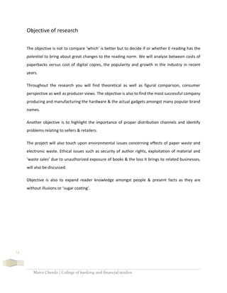 Maira Cheeda | College of banking and financial studies
14
Objective of research
The objective is not to compare ‘which’ is better but to decide if or whether E-reading has the
potential to bring about great changes to the reading norm. We will analyze between costs of
paperbacks versus cost of digital copies, the popularity and growth in the industry in recent
years.
Throughout the research you will find theoretical as well as figural comparison, consumer
perspective as well as producer views. The objective is also to find the most successful company
producing and manufacturing the hardware & the actual gadgets amongst many popular brand
names.
Another objective is to highlight the importance of proper distribution channels and identify
problems relating to sellers & retailers.
The project will also touch upon environmental issues concerning effects of paper waste and
electronic waste. Ethical issues such as security of author rights, exploitation of material and
‘waste sales’ due to unauthorized exposure of books & the loss it brings to related businesses,
will also be discussed.
Objective is also to expand reader knowledge amongst people & present facts as they are
without illusions or ‘sugar coating’.
 