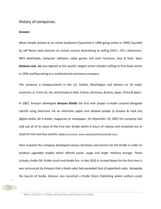 Maira Cheeda | College of banking and financial studies
16
History of companies
Amazon
What initially started as an online bookstore [launched in 1994 going online in 1995] founded
by Jeff Bezos soon became an instant success diversifying to selling DVD’s, CD’s, electronics,
MP3 downloads, computer software, video games and even furniture, toys & food. Soon
Amazon.com, Inc was labeled as the world’s largest online retailers selling its first book online
in 1995 and flourishing to a multinational commerce company.
The company is headquartered in the US, Seattle, Washington and delivers to 10 major
countries i.e. From US, UK, and Canada to Italy, France, Germany, Austria, Japan, China & Spain.
In 2007, Amazon developed Amazon Kindle the first ever proper e-reader created alongside
Lab126 using electronic ink on electronic paper and allowed people to browse & read any
digital media, be it books, magazines or newspaper. On November 19, 2007 the company had
sold out all of its stock of the First Gen Kindle within 6 hours of release and remained out of
stock for the next five months. [Reference article: www.wikipedia/Amazonkindle.com]
Here onwards the company developed various iterations and version for the Kindle in order to
produce upgraded models which offered easier usage and larger memory storage. These
include, Kindle DX, Kindle touch and Kindle fire. In late 2010 in United States for the first time it
was announced by Amazon that e-book sales had exceeded that of paperback sales. Alongside
the launch of Kindle, Amazon also launched a Kindle Direct Publishing where authors could
 