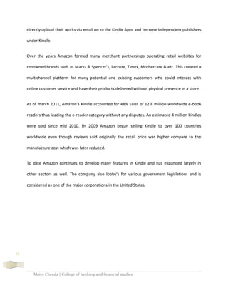 Maira Cheeda | College of banking and financial studies
17
directly upload their works via email on to the Kindle Apps and become independent publishers
under Kindle.
Over the years Amazon formed many merchant partnerships operating retail websites for
renowned brands such as Marks & Spencer’s, Lacoste, Timex, Mothercare & etc. This created a
multichannel platform for many potential and existing customers who could interact with
online customer service and have their products delivered without physical presence in a store.
As of march 2011, Amazon’s Kindle accounted for 48% sales of 12.8 million worldwide e-book
readers thus leading the e-reader category without any disputes. An estimated 4 million kindles
were sold since mid 2010. By 2009 Amazon began selling Kindle to over 100 countries
worldwide even though reviews said originally the retail price was higher compare to the
manufacture cost which was later reduced.
To date Amazon continues to develop many features in Kindle and has expanded largely in
other sectors as well. The company also lobby’s for various government legislations and is
considered as one of the major corporations in the United States.
 