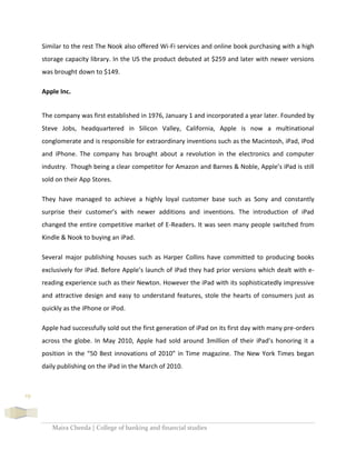Maira Cheeda | College of banking and financial studies
19
Similar to the rest The Nook also offered Wi-Fi services and online book purchasing with a high
storage capacity library. In the US the product debuted at $259 and later with newer versions
was brought down to $149.
Apple Inc.
The company was first established in 1976, January 1 and incorporated a year later. Founded by
Steve Jobs, headquartered in Silicon Valley, California, Apple is now a multinational
conglomerate and is responsible for extraordinary inventions such as the Macintosh, iPad, iPod
and iPhone. The company has brought about a revolution in the electronics and computer
industry. Though being a clear competitor for Amazon and Barnes & Noble, Apple’s iPad is still
sold on their App Stores.
They have managed to achieve a highly loyal customer base such as Sony and constantly
surprise their customer’s with newer additions and inventions. The introduction of iPad
changed the entire competitive market of E-Readers. It was seen many people switched from
Kindle & Nook to buying an iPad.
Several major publishing houses such as Harper Collins have committed to producing books
exclusively for iPad. Before Apple’s launch of iPad they had prior versions which dealt with e-
reading experience such as their Newton. However the iPad with its sophisticatedly impressive
and attractive design and easy to understand features, stole the hearts of consumers just as
quickly as the iPhone or iPod.
Apple had successfully sold out the first generation of iPad on its first day with many pre-orders
across the globe. In May 2010, Apple had sold around 3million of their iPad’s honoring it a
position in the “50 Best innovations of 2010” in Time magazine. The New York Times began
daily publishing on the iPad in the March of 2010.
 