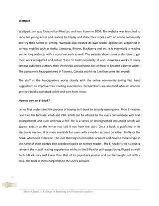 Maira Cheeda | College of banking and financial studies
20
Wattpad
Wattpad.com was founded by Allen Lau and Ivan Yuven in 2006. The website was launched to
serve for young writer and readers to display and share their stories with an online community
and try their talent at writing. Wattpad also created its own reader application supported in
various mobiles such as Nokia, Samsung, iPhone, Blackberry and etc. it is essentially a reading
and writing websites with a social network as well. The website allows users a platform to get
their work recognized and obtain ‘Fans’ to build popularity. It also showcases works of many
famous published authors, their interviews and personal tips on how to become a better writer.
The company is headquartered in Toronto, Canada and hit its 1 million users last month.
The staff at the headquarters works closely with the online community taking first hand
suggestions to improve their reading experiences. Competitions are also held wherein winners
get their books published online and earn from it too.
How to own an E-Book?
Let us first understand the process of buying an E-book to actually owning one. Most E-readers
read two file formats- ePub and PDF. ePUB can be altered to the users convenience with text
enlargements and such whereas a PDF file is a series of photographed document which will
appear exactly as the writer had laid it out from the start. Once a book is published in its
electronic version, it is made available for users with a reader account on either Kindle or the
Nook, whichever it may be. The user then logs in on his/her account and have to merely type in
the name of their wanted title and download it on to their reader. The E-Reader tries its best to
reinvent the actual reading experiences while on the E-Reader with pages being flipped as well.
Each E-Book may cost lower than that of its paperback version and can be bought just with a
click. The book is then charged on to the user’s account.
 
