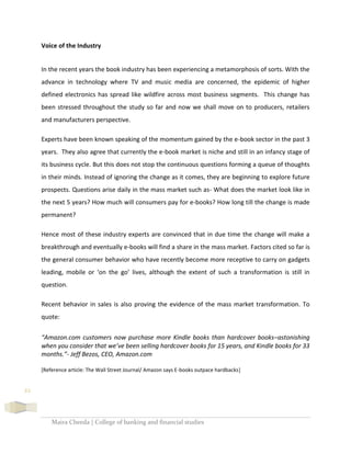 Maira Cheeda | College of banking and financial studies
22
Voice of the Industry
In the recent years the book industry has been experiencing a metamorphosis of sorts. With the
advance in technology where TV and music media are concerned, the epidemic of higher
defined electronics has spread like wildfire across most business segments. This change has
been stressed throughout the study so far and now we shall move on to producers, retailers
and manufacturers perspective.
Experts have been known speaking of the momentum gained by the e-book sector in the past 3
years. They also agree that currently the e-book market is niche and still in an infancy stage of
its business cycle. But this does not stop the continuous questions forming a queue of thoughts
in their minds. Instead of ignoring the change as it comes, they are beginning to explore future
prospects. Questions arise daily in the mass market such as- What does the market look like in
the next 5 years? How much will consumers pay for e-books? How long till the change is made
permanent?
Hence most of these industry experts are convinced that in due time the change will make a
breakthrough and eventually e-books will find a share in the mass market. Factors cited so far is
the general consumer behavior who have recently become more receptive to carry on gadgets
leading, mobile or ‘on the go’ lives, although the extent of such a transformation is still in
question.
Recent behavior in sales is also proving the evidence of the mass market transformation. To
quote:
“Amazon.com customers now purchase more Kindle books than hardcover books–astonishing
when you consider that we’ve been selling hardcover books for 15 years, and Kindle books for 33
months.”- Jeff Bezos, CEO, Amazon.com
[Reference article: The Wall Street Journal/ Amazon says E-books outpace hardbacks]
 