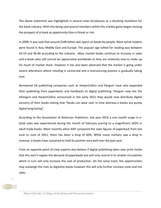 Maira Cheeda | College of banking and financial studies
23
The above statement was highlighted in several news broadcasts as a shocking revelation for
the book industry. With this being said several members within the market game began revising
the prospect of e-book as opportunity than a threat or risk.
In 2009, it was said that around $108 billion was spent on books by people. Most active readers
were found in Asia, Middle East and Europe. The popular age tallied for reading was between
10-19 and 30-40 according to the industry. Mass market books continue to increase in sales
and e-book sales still cannot be appreciated worldwide as they are relatively new to make up
for much of market share. However it has also been observed that the market is going under
severe alterations where retailing is concerned and a restructuring process is gradually taking
over.
Renowned UK publishing companies such as HarperCollins and Penguin have also expanded
their publishing from paperbacks and hardbacks to digital publishing. Penguin now has the
ePenguin and HarperCollins announced in the early 2011 they would now distribute digital
versions of their books stating that “books can wear over in time whereas e-books are purely
digital long lasting”.
According to the Association of American Publishers, last year 2010 a one month surge in e-
book sales was experienced during the month of February soaring to a magnificent 202% in
adult trade books. More recently when AAP compared the sales figures of paperback from last
June to June of 2011, there has been a drop of 60%. While many markets saw a drop in
revenue, e-books have sustained to hold its position very well over the past year.
From an opposite point of view experts also believe if digital publishing takes over print media
that this won’t negate the demand of paperbacks but will only restrict it to smaller circulations
which in turn will only increase the cost of production. On the same track, the opportunities
may outweigh the risks to digitalize books however this will only further increase costs and not
sales.
 