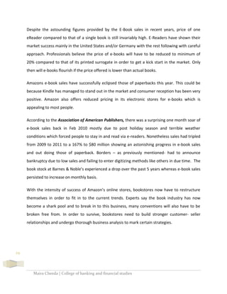 Maira Cheeda | College of banking and financial studies
29
Despite the astounding figures provided by the E-Book sales in recent years, price of one
eReader compared to that of a single book is still invariably high. E-Readers have shown their
market success mainly in the United States and/or Germany with the rest following with careful
approach. Professionals believe the price of e-books will have to be reduced to minimum of
20% compared to that of its printed surrogate in order to get a kick start in the market. Only
then will e-books flourish if the price offered is lower than actual books.
Amazons e-book sales have successfully eclipsed those of paperbacks this year. This could be
because Kindle has managed to stand out in the market and consumer reception has been very
positive. Amazon also offers reduced pricing in its electronic stores for e-books which is
appealing to most people.
According to the Association of American Publishers, there was a surprising one month soar of
e-book sales back in Feb 2010 mostly due to post holiday season and terrible weather
conditions which forced people to stay in and read via e-readers. Nonetheless sales had tripled
from 2009 to 2011 to a 167% to $80 million showing an astonishing progress in e-book sales
and out doing those of paperback. Borders – as previously mentioned- had to announce
bankruptcy due to low sales and failing to enter digitizing methods like others in due time. The
book stock at Barnes & Noble’s experienced a drop over the past 5 years whereas e-book sales
persisted to increase on monthly basis.
With the intensity of success of Amazon’s online stores, bookstores now have to restructure
themselves in order to fit in to the current trends. Experts say the book industry has now
become a shark pool and to break in to this business, many conventions will also have to be
broken free from. In order to survive, bookstores need to build stronger customer- seller
relationships and undergo thorough business analysis to mark certain strategies.
 