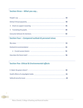Maira Cheeda | College of banking and financial studies
3
Section three – What you say…
People’s say 43
Online/ Virtual popularity 44
 Charts to support reasoning 45
 Translating the graphs 49
Consumer behavior & intentions 50
Section Four – Compared outlook & personal views
My views 53
Outlook & recommendation 55
 Crucial success factors 55
How does the future look? 56
Section five- Ethical & Environmental effects
E- Book: the green choice? 59
Health effects of using digital media 61
Safety & security issues 62
 
