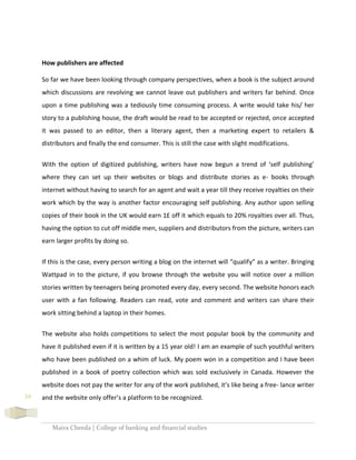 Maira Cheeda | College of banking and financial studies
34
How publishers are affected
So far we have been looking through company perspectives, when a book is the subject around
which discussions are revolving we cannot leave out publishers and writers far behind. Once
upon a time publishing was a tediously time consuming process. A write would take his/ her
story to a publishing house, the draft would be read to be accepted or rejected, once accepted
it was passed to an editor, then a literary agent, then a marketing expert to retailers &
distributors and finally the end consumer. This is still the case with slight modifications.
With the option of digitized publishing, writers have now begun a trend of ‘self publishing’
where they can set up their websites or blogs and distribute stories as e- books through
internet without having to search for an agent and wait a year till they receive royalties on their
work which by the way is another factor encouraging self publishing. Any author upon selling
copies of their book in the UK would earn 1£ off it which equals to 20% royalties over all. Thus,
having the option to cut off middle men, suppliers and distributors from the picture, writers can
earn larger profits by doing so.
If this is the case, every person writing a blog on the internet will “qualify” as a writer. Bringing
Wattpad in to the picture, if you browse through the website you will notice over a million
stories written by teenagers being promoted every day, every second. The website honors each
user with a fan following. Readers can read, vote and comment and writers can share their
work sitting behind a laptop in their homes.
The website also holds competitions to select the most popular book by the community and
have it published even if it is written by a 15 year old! I am an example of such youthful writers
who have been published on a whim of luck. My poem won in a competition and I have been
published in a book of poetry collection which was sold exclusively in Canada. However the
website does not pay the writer for any of the work published, it’s like being a free- lance writer
and the website only offer’s a platform to be recognized.
 