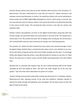 Maira Cheeda | College of banking and financial studies
35
Similarly, famous authors have now set up their websites where they do in fact sell books in E-
Book formats. The point underlined here is that with the trend of E –Books catching on and
everyone announcing themselves as writers, the publishing industry will restrict publishing to
known authors due to DRM- Digital Rights Management reasons. Online piracy is common, you
can now write the name of a famous author in the search tab and find a hundred links directing
to free access of their books. This will generate daily increase in lost sales for authors and
publishers alike.
However authors and publishers are keen on this digital transformation saying that with time
formats change, not only where books are concerned but in all areas of life. The cassette was a
marvel back in the ‘70s and 80’s but when CD’s & floppies were introduced, the format took a
shift. Similarly DVD’s took over and recently we are seeing a rise in Blu Ray popularity.
The question of E- Books has been answered by many authors who would encourage or favor
the digital change. Stephen King is a renowned writer whose name is not unfamiliar to our ears.
He has won plenty of awards and has had a lot of media coverage over the years. To encourage
Kindle sales Stephen King had written a story Ur exclusively for Amazon to sell only in E- Book
format, the book was an instant success and the Kindle second generation met with healthy
sales.
Quoting from an interview with Stephen King “he sees e-books becoming 50% of the market
"probably by 2013 and maybe by 2012." But here's the thing—people tire of the new toys
quickly." Say’s the writer when asked about his opinion on e-books.
Another striking announcement made public recently was the launch of J. K. Rowling’s website-
Pottermore.com after releasing services of her long time publishers. Rowling’s decided to
channel her books through self publishing, print and digital. She has been known to favor the
age of e-book and to quote:
 