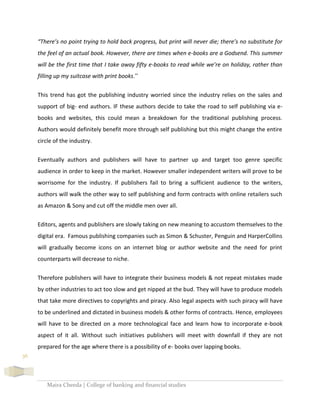 Maira Cheeda | College of banking and financial studies
36
“There’s no point trying to hold back progress, but print will never die; there’s no substitute for
the feel of an actual book. However, there are times when e-books are a Godsend. This summer
will be the first time that I take away fifty e-books to read while we’re on holiday, rather than
filling up my suitcase with print books.”
This trend has got the publishing industry worried since the industry relies on the sales and
support of big- end authors. IF these authors decide to take the road to self publishing via e-
books and websites, this could mean a breakdown for the traditional publishing process.
Authors would definitely benefit more through self publishing but this might change the entire
circle of the industry.
Eventually authors and publishers will have to partner up and target too genre specific
audience in order to keep in the market. However smaller independent writers will prove to be
worrisome for the industry. If publishers fail to bring a sufficient audience to the writers,
authors will walk the other way to self publishing and form contracts with online retailers such
as Amazon & Sony and cut off the middle men over all.
Editors, agents and publishers are slowly taking on new meaning to accustom themselves to the
digital era. Famous publishing companies such as Simon & Schuster, Penguin and HarperCollins
will gradually become icons on an internet blog or author website and the need for print
counterparts will decrease to niche.
Therefore publishers will have to integrate their business models & not repeat mistakes made
by other industries to act too slow and get nipped at the bud. They will have to produce models
that take more directives to copyrights and piracy. Also legal aspects with such piracy will have
to be underlined and dictated in business models & other forms of contracts. Hence, employees
will have to be directed on a more technological face and learn how to incorporate e-book
aspect of it all. Without such initiatives publishers will meet with downfall if they are not
prepared for the age where there is a possibility of e- books over lapping books.
 