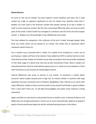 Maira Cheeda | College of banking and financial studies
38
Market Barriers
As much as “the rise of e-books” has been hyped in recent headlines and news, the e- book
market has made an explosive significance to the US market only. Statistics show that E-
Readers are most used in the American market with people owning up to two e-readers in
order to store maximum content. But the case is perceived differently when we move to other
parts of the world. E-book market has managed to contribute only 5% of the UK and European
market. E- Readers are still priced high in Asia, Middle East and Europe.
The main setback for companies is the confusion of the term ‘e-book’ amongst people. Most
think any article online can be passed as an e-book. This shows lack of awareness which
companies need to focus on.
Tax is another issue connected with e- books. For e-books to be accepted as a norm, tax on
purchasing e- readers will have to be reduced. Value added tax (VAT) is another barrier to enter
international market. People are hesitant to pay taxes on products that may provide complexity
in their daily usage of a device that may end up with manufacture faults. Most e-readers are
manufactured from china for international exports even so e- books are not as popular in China
itself mainly due to cost and lack of needed digital content.
Cultural differences also prove as barriers in any market. To penetrate a market where
consumer swears loyalty towards print is high risk. To market e-books in countries with large
population but poor economies such as Pakistan, Bangladesh, India, China & so on comes with
major difficulties. People in these countries prefer to buy second hand books in good condition
from a local stall if they can. To sell high priced gadgets and expect quick response is being
impractical.
Apple and Kobo are also barriers and provide threat to retailers such as Amazon & Barnes and
Noble who are strongly positioned in US but not as much internationally. Majority of people if
asked in Oman would know Apple but will be confused hearing Amazon or the others.
 