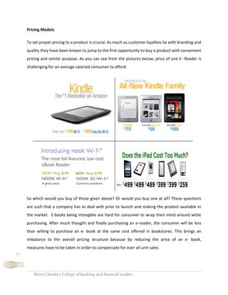 Maira Cheeda | College of banking and financial studies
39
Pricing Models
To set proper pricing to a product is crucial. As much as customer loyalties lie with branding and
quality they have been known to jump to the first opportunity to buy a product with convenient
pricing and similar purpose. As you can see from the pictures below, price of one E- Reader is
challenging for an average salaried consumer to afford.
So which would you buy of those given above? Or would you buy one at all? These questions
are such that a company has to deal with prior to launch and making the product available in
the market. E-books being intangible are hard for consumer to wrap their mind around while
purchasing. After much thought and finally purchasing an e-reader, the consumer will be less
than willing to purchase an e- book at the same cost offered in bookstores. This brings an
imbalance to the overall pricing structure because by reducing the price of an e- book,
measures have to be taken in order to compensate for over all unit sales.
 