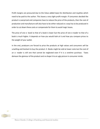 Maira Cheeda | College of banking and financial studies
40
Profit margins are pressured due to the Value added taxes for distribution and royalties which
need to be paid to the author. This leaves a very tight profit margin. If consumers decided the
product is overpriced and companies have to reduce the price of the products, then the cost of
production and manufacture will also have to be either reduced or a way has to be produced in
order to cut down these costs or compensate for them to avoid tragic losses.
The price of one e- book to that of a book is lower but the price of one e-reader to that of a
book is much higher. It depends on how you would look at it and how you compare prices to
the weight of your wallet.
In the end, producers are forced to price the products at high values and consumers will be
unwilling and hesitant to buy the product. E- Books might be sold at lower costs but the cost of
an e- reader is still one that cannot be neglected even if it is a onetime purchase. Taxes
demean the glamour of the product and re-shape it to an ugly picture in consumer minds.
 