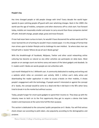 Maira Cheeda | College of banking and financial studies
43
People’s Say
Has time changed people or did people change with time? Every decade the world hyper
speeds its pace catching people off guard with over whelming changes. Back in the 1990’s the
world saw the age of mobiles, computers and other electronics off to a kick start. Fast forward
today, mobiles are reasonably smaller and easier to carry around than those companies started
off with. And with change, people adapt, grow and move forward.
If man had never been curious to learn, he wouldn’t have discovered the written word and if he
never learned the art of writing he wouldn’t have created paper. It is this change of format that
man strives upon to better lifestyle and to challenge his own intellect. So where does man see
himself with e- books? Where do we all see E-Books going?
With the breakthrough of Facebook, MySpace, Twitter and other social networking online
culturing has become as natural as any other activities we participate on daily basis. Most
people on an average count are techno savvy and aware of the latest gadgets and doodads. So
E- readers and E- Books are words people are not unfamiliar with.
Last month Wattpad hit its 1 Millionth user. A community dedicated to reading and writing and
a website which relies on consistent user activity. With 1 million user’s daily active and
downloading the reader application in order to access e-books on their mobiles, it shows
people’s engagement with the technology. If people weren’t interested or against the concept
of e- books, the concept would’ve come to a dead end like it did back in the 90’s when Sony
tried to break in to the market but without success.
Today, people hunger for smart quick gadgets to spend their income on. They keep up with the
industry news to latch on to the first opportunity they get to acquire a device that looks
modern and impressive at the same time full fills their purpose.
This section is dedicated to the consumer/ public perspective on E- Books. You will find various
charts drawn out according to polls taken, also popularity according to the demographics and
purpose.
 