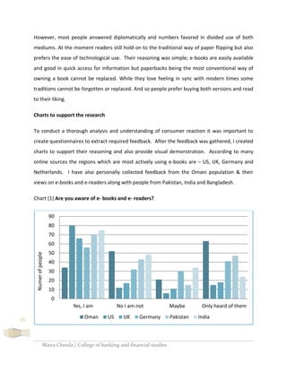 Maira Cheeda | College of banking and financial studies
45
However, most people answered diplomatically and numbers favored in divided use of both
mediums. At the moment readers still hold on to the traditional way of paper flipping but also
prefers the ease of technological use. Their reasoning was simple; e-books are easily available
and good in quick access for information but paperbacks being the most conventional way of
owning a book cannot be replaced. While they love feeling in sync with modern times some
traditions cannot be forgotten or replaced. And so people prefer buying both versions and read
to their liking.
Charts to support the research
To conduct a thorough analysis and understanding of consumer reaction it was important to
create questionnaires to extract required feedback. After the feedback was gathered, I created
charts to support their reasoning and also provide visual demonstration. According to many
online sources the regions which are most actively using e-books are – US, UK, Germany and
Netherlands. I have also personally collected feedback from the Omani population & their
views on e-books and e-readers along with people from Pakistan, India and Bangladesh.
Chart (1) Are you aware of e- books and e- readers?
0
10
20
30
40
50
60
70
80
90
Yes, I am No I am not Maybe Only heard of them
Numerofpeople
Oman US UK Germany Pakistan India
 