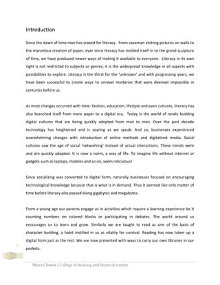 Maira Cheeda | College of banking and financial studies
5
Introduction
Since the dawn of time man has craved for literacy. From caveman etching pictures on walls to
the marvelous creation of paper, ever since literacy has molded itself in to the grand sculpture
of time, we have produced newer ways of making it available to everyone. Literacy in its own
right is not restricted to subjects or genres; it is the widespread knowledge in all aspects with
possibilities to explore. Literacy is the thirst for the ‘unknown’ and with progressing years, we
have been successful to create ways to unravel mysteries that were deemed impossible in
centuries before us.
As most changes occurred with time- fashion, education, lifestyle and even cultures, literacy has
also branched itself from mere paper to a digital era. Today is the world of newly budding
digital cultures that are being quickly adopted from man to man. Over the past decade
technology has heightened and is soaring as we speak. And so, businesses experienced
overwhelming changes with introduction of online methods and digitalized media. Social
cultures saw the age of social ‘networking’ instead of actual interactions. These trends were
and are quickly adapted. It is now a norm, a way of life. To imagine life without internet or
gadgets such as laptops, mobiles and so on, seem ridiculous!
Since socializing was converted to digital form, naturally businesses focused on encouraging
technological knowledge because that is what is in demand. Thus it seemed like only matter of
time before literacy also passed along gigabytes and megabytes.
From a young age our parents engage us in activities which require a learning experience be it
counting numbers on colored blocks or participating in debates. The world around us
encourages us to learn and grow. Similarly we are taught to read as one of the basis of
character building, a habit instilled in us as vitality for survival. Reading has now taken up a
digital form just as the rest. We are now presented with ways to carry our own libraries in our
pockets.
 