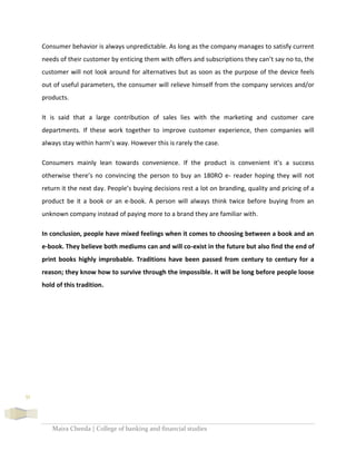 Maira Cheeda | College of banking and financial studies
51
Consumer behavior is always unpredictable. As long as the company manages to satisfy current
needs of their customer by enticing them with offers and subscriptions they can’t say no to, the
customer will not look around for alternatives but as soon as the purpose of the device feels
out of useful parameters, the consumer will relieve himself from the company services and/or
products.
It is said that a large contribution of sales lies with the marketing and customer care
departments. If these work together to improve customer experience, then companies will
always stay within harm’s way. However this is rarely the case.
Consumers mainly lean towards convenience. If the product is convenient it’s a success
otherwise there’s no convincing the person to buy an 180RO e- reader hoping they will not
return it the next day. People’s buying decisions rest a lot on branding, quality and pricing of a
product be it a book or an e-book. A person will always think twice before buying from an
unknown company instead of paying more to a brand they are familiar with.
In conclusion, people have mixed feelings when it comes to choosing between a book and an
e-book. They believe both mediums can and will co-exist in the future but also find the end of
print books highly improbable. Traditions have been passed from century to century for a
reason; they know how to survive through the impossible. It will be long before people loose
hold of this tradition.
 