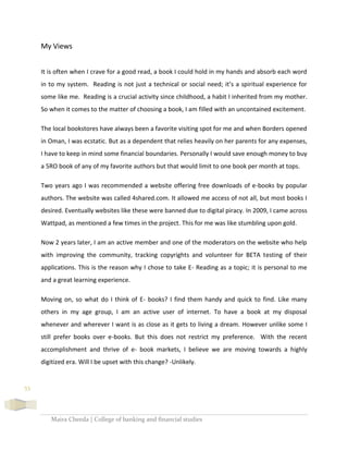 Maira Cheeda | College of banking and financial studies
53
My Views
It is often when I crave for a good read, a book I could hold in my hands and absorb each word
in to my system. Reading is not just a technical or social need; it’s a spiritual experience for
some like me. Reading is a crucial activity since childhood, a habit I inherited from my mother.
So when it comes to the matter of choosing a book, I am filled with an uncontained excitement.
The local bookstores have always been a favorite visiting spot for me and when Borders opened
in Oman, I was ecstatic. But as a dependent that relies heavily on her parents for any expenses,
I have to keep in mind some financial boundaries. Personally I would save enough money to buy
a 5RO book of any of my favorite authors but that would limit to one book per month at tops.
Two years ago I was recommended a website offering free downloads of e-books by popular
authors. The website was called 4shared.com. It allowed me access of not all, but most books I
desired. Eventually websites like these were banned due to digital piracy. In 2009, I came across
Wattpad, as mentioned a few times in the project. This for me was like stumbling upon gold.
Now 2 years later, I am an active member and one of the moderators on the website who help
with improving the community, tracking copyrights and volunteer for BETA testing of their
applications. This is the reason why I chose to take E- Reading as a topic; it is personal to me
and a great learning experience.
Moving on, so what do I think of E- books? I find them handy and quick to find. Like many
others in my age group, I am an active user of internet. To have a book at my disposal
whenever and wherever I want is as close as it gets to living a dream. However unlike some I
still prefer books over e-books. But this does not restrict my preference. With the recent
accomplishment and thrive of e- book markets, I believe we are moving towards a highly
digitized era. Will I be upset with this change? -Unlikely.
 