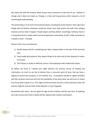 Maira Cheeda | College of banking and financial studies
54
My choice lies with the medium which proves most convenient at the time of use. I believe in
change and it does not sneak up. Change is a slow and long process which requires a lot of
convincing & understanding.
The world today is in all sorts of transitional phase, including the book industry. Years ago many
people did not believe computers would be chosen over type writers but with time, designs
improve and we make it happen. People expect and they deliver accordingly. Similarly, there is
a rising demand of e- books which cannot be ignored or overlooked. So will I trade my books for
e-books in time? – Possibly.
Reasons why I say so are because:
1) People always look for something new. New is always better in the eyes of the common
man.
2) Youth today lack patience, they expect things to be done and at their disposal in matter
of minutes.
3) The industry is slowly re-defining ‘culture’ and replacing it with modernized values.
So before we know it, e-books just might become the primary source of reading and
information. As much as we like to believe from a consumer point of view, that we have a
degree of control over products, it isn’t entirely true. If companies decide to replace all DVD’s
with Blu ray discs tomorrow and limit the availability of any alternative, we will have no choice
but to buy what is given to us. This might sound too drastic but this is how businesses work, the
process might be slow but their initial objective is never forgotten.
Nonetheless like many, I do not agree the age of print tradition will die over time. If anything,
print will survive even when e-books will be replaced with a better counterpart.
 