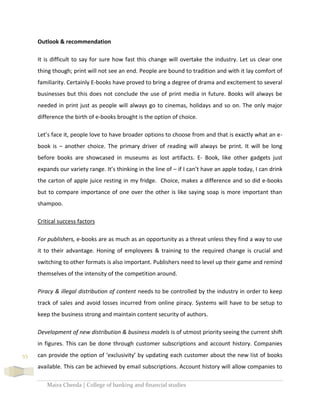 Maira Cheeda | College of banking and financial studies
55
Outlook & recommendation
It is difficult to say for sure how fast this change will overtake the industry. Let us clear one
thing though; print will not see an end. People are bound to tradition and with it lay comfort of
familiarity. Certainly E-books have proved to bring a degree of drama and excitement to several
businesses but this does not conclude the use of print media in future. Books will always be
needed in print just as people will always go to cinemas, holidays and so on. The only major
difference the birth of e-books brought is the option of choice.
Let’s face it, people love to have broader options to choose from and that is exactly what an e-
book is – another choice. The primary driver of reading will always be print. It will be long
before books are showcased in museums as lost artifacts. E- Book, like other gadgets just
expands our variety range. It’s thinking in the line of – if I can’t have an apple today, I can drink
the carton of apple juice resting in my fridge. Choice, makes a difference and so did e-books
but to compare importance of one over the other is like saying soap is more important than
shampoo.
Critical success factors
For publishers, e-books are as much as an opportunity as a threat unless they find a way to use
it to their advantage. Honing of employees & training to the required change is crucial and
switching to other formats is also important. Publishers need to level up their game and remind
themselves of the intensity of the competition around.
Piracy & illegal distribution of content needs to be controlled by the industry in order to keep
track of sales and avoid losses incurred from online piracy. Systems will have to be setup to
keep the business strong and maintain content security of authors.
Development of new distribution & business models is of utmost priority seeing the current shift
in figures. This can be done through customer subscriptions and account history. Companies
can provide the option of ‘exclusivity’ by updating each customer about the new list of books
available. This can be achieved by email subscriptions. Account history will allow companies to
 