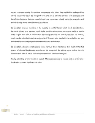 Maira Cheeda | College of banking and financial studies
56
record customer activity. To continue encouraging print sales, they could offer package offers
where a customer could be one print book and win 2 e-books for free. Such strategies will
benefit the business. Business model should now encompass e-book marketing strategies and
tactics to keep in line with competing businesses.
Co-operation between members in the industry is another factor which needs consideration.
Each role played by a member needs to be sensitive about their successor’s profit or loss in
order to gain their own. If relationships between publishers and format producers are formed,
much can be gained with such a partnership. If Amazon joins hand with HarperCollins per say,
then either of the company can benefit from such a relationship.
Co-operation between bookstores and online stores, if this is maintained then much of the shut
downs of physical bookstores recently can be prevented. By setting up an online store in
collaboration with an actual store will provide means for middlemen jobs.
Finally rethinking of price models is crucial. Manufactures need to reduce costs in order for e-
book sales to create significance in sales.
 