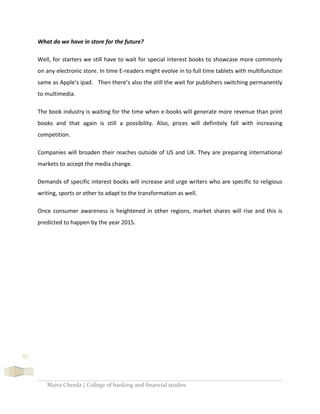Maira Cheeda | College of banking and financial studies
57
What do we have in store for the future?
Well, for starters we still have to wait for special interest books to showcase more commonly
on any electronic store. In time E-readers might evolve in to full time tablets with multifunction
same as Apple’s ipad. Then there’s also the still the wait for publishers switching permanently
to multimedia.
The book industry is waiting for the time when e-books will generate more revenue than print
books and that again is still a possibility. Also, prices will definitely fall with increasing
competition.
Companies will broaden their reaches outside of US and UK. They are preparing international
markets to accept the media change.
Demands of specific interest books will increase and urge writers who are specific to religious
writing, sports or other to adapt to the transformation as well.
Once consumer awareness is heightened in other regions, market shares will rise and this is
predicted to happen by the year 2015.
 