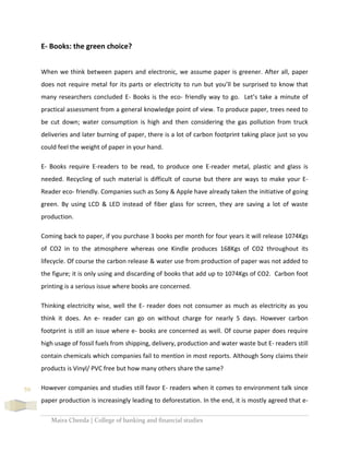 Maira Cheeda | College of banking and financial studies
59
E- Books: the green choice?
When we think between papers and electronic, we assume paper is greener. After all, paper
does not require metal for its parts or electricity to run but you’ll be surprised to know that
many researchers concluded E- Books is the eco- friendly way to go. Let’s take a minute of
practical assessment from a general knowledge point of view. To produce paper, trees need to
be cut down; water consumption is high and then considering the gas pollution from truck
deliveries and later burning of paper, there is a lot of carbon footprint taking place just so you
could feel the weight of paper in your hand.
E- Books require E-readers to be read, to produce one E-reader metal, plastic and glass is
needed. Recycling of such material is difficult of course but there are ways to make your E-
Reader eco- friendly. Companies such as Sony & Apple have already taken the initiative of going
green. By using LCD & LED instead of fiber glass for screen, they are saving a lot of waste
production.
Coming back to paper, if you purchase 3 books per month for four years it will release 1074Kgs
of CO2 in to the atmosphere whereas one Kindle produces 168Kgs of CO2 throughout its
lifecycle. Of course the carbon release & water use from production of paper was not added to
the figure; it is only using and discarding of books that add up to 1074Kgs of CO2. Carbon foot
printing is a serious issue where books are concerned.
Thinking electricity wise, well the E- reader does not consumer as much as electricity as you
think it does. An e- reader can go on without charge for nearly 5 days. However carbon
footprint is still an issue where e- books are concerned as well. Of course paper does require
high usage of fossil fuels from shipping, delivery, production and water waste but E- readers still
contain chemicals which companies fail to mention in most reports. Although Sony claims their
products is Vinyl/ PVC free but how many others share the same?
However companies and studies still favor E- readers when it comes to environment talk since
paper production is increasingly leading to deforestation. In the end, it is mostly agreed that e-
 