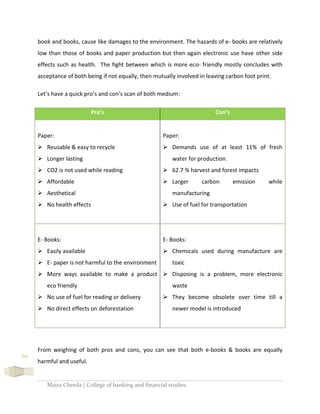 Maira Cheeda | College of banking and financial studies
60
book and books, cause like damages to the environment. The hazards of e- books are relatively
low than those of books and paper production but then again electronic use have other side
effects such as health. The fight between which is more eco- friendly mostly concludes with
acceptance of both being if not equally, then mutually involved in leaving carbon foot print.
Let’s have a quick pro’s and con’s scan of both medium:
Pro’s Con’s
Paper:
 Reusable & easy to recycle
 Longer lasting
 CO2 is not used while reading
 Affordable
 Aesthetical
 No health effects
Paper:
 Demands use of at least 11% of fresh
water for production.
 62.7 % harvest and forest impacts
 Larger carbon emission while
manufacturing
 Use of fuel for transportation
E- Books:
 Easily available
 E- paper is not harmful to the environment
 More ways available to make a product
eco friendly
 No use of fuel for reading or delivery
 No direct effects on deforestation
E- Books:
 Chemicals used during manufacture are
toxic
 Disposing is a problem, more electronic
waste
 They become obsolete over time till a
newer model is introduced
From weighing of both pros and cons, you can see that both e-books & books are equally
harmful and useful.
 