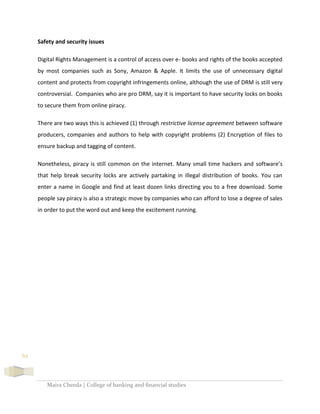 Maira Cheeda | College of banking and financial studies
62
Safety and security issues
Digital Rights Management is a control of access over e- books and rights of the books accepted
by most companies such as Sony, Amazon & Apple. It limits the use of unnecessary digital
content and protects from copyright infringements online, although the use of DRM is still very
controversial. Companies who are pro DRM, say it is important to have security locks on books
to secure them from online piracy.
There are two ways this is achieved (1) through restrictive license agreement between software
producers, companies and authors to help with copyright problems (2) Encryption of files to
ensure backup and tagging of content.
Nonetheless, piracy is still common on the internet. Many small time hackers and software’s
that help break security locks are actively partaking in illegal distribution of books. You can
enter a name in Google and find at least dozen links directing you to a free download. Some
people say piracy is also a strategic move by companies who can afford to lose a degree of sales
in order to put the word out and keep the excitement running.
 