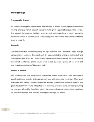 Maira Cheeda | College of banking and financial studies
65
Methodology
Framework for Analysis
His research investigates on the trends and behavior of e-book reading against conventional
reading. Extensive market research was carried with great support of various online sources.
The research discusses and highlights importance of technological use in today’s age & the
awareness needed to ensure success. Famous companies were looked in to with respect to the
scope of research.
Timescale
Data and information collected regarding the topic was done over a period of 3 weeks through
various internet searches. 6 hours of each day was dedicated to writing down the study and
reading from several articles. 2hours of which were committed to reading and understanding
the market and format. Online surveys were carried out over a period of one week and
interviews took maximum of 15 minutes each.
Method of research
First sub topics and titles were decided to form the content of research. These were used as
guidelines to have an order and organize each issue with connecting reasoning. After which
interviews were carried. A questionnaire was emailed to several recipients in order to gain
general outlook from people. These helped in producing consumer charts. PwC study: Turning
the page was referred for figural information. Facebook polls were created to have a vast base
for consumer research, with over 400 people participating in the activity.
 