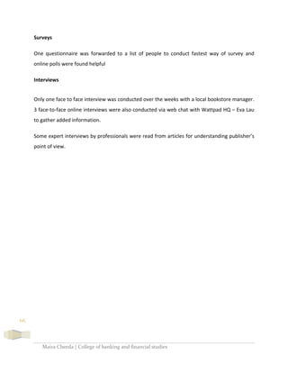 Maira Cheeda | College of banking and financial studies
66
Surveys
One questionnaire was forwarded to a list of people to conduct fastest way of survey and
online polls were found helpful
Interviews
Only one face to face interview was conducted over the weeks with a local bookstore manager.
3 face-to-face online interviews were also conducted via web chat with Wattpad HQ – Eva Lau
to gather added information.
Some expert interviews by professionals were read from articles for understanding publisher’s
point of view.
 