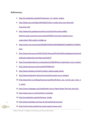Maira Cheeda | College of banking and financial studies
67
References:
1. http://en.wikipedia.org/wiki/Comparison_of_e-book_readers
2. http://blogs.wsj.com/digits/2010/06/21/the-e-reader-price-war-what-will-
consumers-do/
3. http://webcache.googleusercontent.com/search?q=cache:wHNJr-
PqOmUJ:www.economist.com/node/16478931+Economic+studies+on+e-
readers&cd=7&hl=en&ct=clnk&gl=uk
4. http://online.wsj.com/article/SB10001424052748703846604575448093175758872.
html
5. http://www.educause.edu/EDUCAUSE+Review/EDUCAUSEReviewMagazineVolume4
3/EBooksinHigherEducationNearing/162677
6. http://smartdatacollective.com/paulbarsch/40678/three-implications-rise-e-readers
7. http://www.physorg.com/news201497998.html
8. http://www.squidoo.com/will-ereaders-replace-paper-books
9. http://www.bodyearth.net/environment/how-green-are-e-readers/
10. http://www.bbc.co.uk/blogs/haveyoursay/2011/01/have_you_turned_your_back_o
n_t.html
11. http://coeus.hubpages.com/hub/Ebooks-Versus-Paper-Books-The-Pros-and-Cons
12. http://www.sony.co.uk/hub/what-is-ereading
13. http://en.wikipedia.org/wiki/Amazon_Kindle
14. http://www.top10tag.com/top-10-self-publishing-services/
15. http://online-book-publishing-review.toptenreviews.com/
 