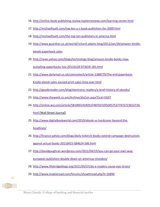 Maira Cheeda | College of banking and financial studies
68
16. http://online-book-publishing-review.toptenreviews.com/learning-center.html
17. http://michaelhyatt.com/top-ten-u-s-book-publishers-for-2009.html
18. http://michaelhyatt.com/the-top-ten-publishers-in-america.html
19. http://www.guardian.co.uk/world/richard-adams-blog/2011/jan/28/amazon-kindle-
ebook-paperback-sales
20. http://news.yahoo.com/blogs/technology-blog/amazon-kindle-books-now-
outselling-paperbacks-too-20110128-073659-185.html
21. http://www.dailymail.co.uk/sciencetech/article-1388779/The-end-paperback-
Kindle-ebook-sales-exceed-print-sales-time-ever.html
22. http://goodereader.com/blog/electronic-readers/a-brief-history-of-ebooks/
23. http://www.theweek.co.om/Archive/disCon.aspx?Cval=5507
24. http://online.wsj.com/article/SB10001424052748703720504575377472723652734.
html [Wall Street Journal]
25. http://www.digitalbookworld.com/2010/ebook-vs-hardcover-beyond-the-
headlines/
26. http://finance.yahoo.com/blogs/daily-ticker/e-books-extend-campaign-destruction-
against-actual-books-20110415-084624-586.html
27. http://davidgaughran.wordpress.com/2011/04/19/you-can-go-your-own-way-
european-publishers-double-down-on-americas-mistakes/
28. http://www.lifebridgeblogs.org/2011/05/27/do-e-readers-cause-eye-strain/
29. http://www.mobileread.com/forums/showthread.php?t=16890
 