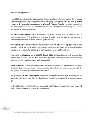 Maira Cheeda | College of banking and financial studies
7
Acknowledgements
I would like to acknowledge all supporting figures who have helped me gather the necessary
information to write a topic I personally found intriguing, starting with Eva Lau, head of human
resources & community management at Wattpad, Toronto, Canada. Her input on the topic
has been of great use and I appreciate her patience for setting online interviews just to answer
my questions. (www. wattpad.com)
PricewaterhouseCoopers (PwC), a business consulting service are the next in line of
acknowledgements. Their publications regarding E-readers and the business surrounding it
have been an immense aid to my research. (www.pwc.com)
John Soares, a free lance writer who has published over 100 articles and 2 paperbacks, he also
write for college text books and is very active on his website. His views on this topic have been
valuable and I am grateful for having so many questions answered through him.
New authors, Krissy Anne Marie Snifeld & Abigail Gibbs, who have been recently accomplished
a great deal of online sales for their books through online publishing houses, their knowledge
on the system of e-publishers are highly appreciated.
Mary Jo Martinez, friend and college mate, has helped by sharing her knowledge on the latest
gadgets and gizmos supporting e-reading applications & so forth. Her patience is undeniable & I
am grateful for having borrowed her time so much.
My professor, Dr. Raja Gopal Reddy, also for his remarkable patience with deadlines and for
approving such a controversial topic & guiding us through the process of how a project should
be.
Lastly, all the users on Facebook and members of my family who helped me through surveys &
polls I created for them to answer and comment on.
 
