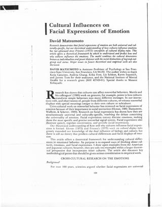 ,.,..
-~
-- ---.-.---
I
Cultural Influences -on
Facial Expressions of Emotion
David Matsumoto
Research demotlstrates that facial expressions of emotion aTe both universal and cul-
turally-specific, but OUTtheoretical understanding of how cultures influence emotions
has not advanced since Friesen's (1972) conception of cultural display rules. This
mticle offers a theoretical framework by which to understand and predict how and
why cultures influence the emotions. The model combines the cultural dimensions
knowll as individualism and power distance with the social distinctions of ingroup-out-
group and status. AJajor issues in future theoretical and empirical work are also
discussed.
DA VID MATSUMOTO is Assistant Professor of Psychology at San Fran-
cisco State University, San Francisco, CA 94132. The author wishes to thank
Katia Cattaneo, Andrea Chang. EriJ a Font, Liz Schloss, Karen Supanich,
and Jarrett Tom for their assistance, and the National Institute of Mental
Health for a research gram (MH 42749-01). Special thanks to Masami
Kobayashi.
Research has shown that cultures can affect nonverbal behaviors. Morns and
his co1leagues' (1980) work on gestures, for example, pointS to how cultures
transform simple behaviors intO many different messages. In our interac-
tions with, and observations of, people from different cultUres, we witness nonverbal
displays with special meanings unique to their own culture or subculture.
Cross-cultUral work on nonverbal behavior has centered on facial expressions of
emotion because of their importance in social interaction (Ekman, 1982; MatSumoto,
Wallbott. & Scherer, 1989). Research on facial expressions has shown how they are
simultaneously universal and culturally-specific, resolving the debate concerning
the universality of emotion. Facial expressions convey discrete emotions, making
them the most specific and precise nonverbal signal system. Facial expressions also
illustrate speech, regulate conversation, and 'provide social impressions.
Our theoretical understanding of how and why cuitures influence facial expres-
sions is limited. Ekman (1972) and Friesen's (1972) work 00 cultuml display rules
greatly extended our knowledge of the dual influence of biology and culture; but
t~ere is still no theory that prediclS cultural differences and facial displays of emo-
tIon.
This article offers a theoretical framework for understanding cultUral differ-
--~ ~e.flc~s.in~~m()tionaL behavior._.ltS_purposeis~to-expand~ways-of.thinking about-(;ul -
tures, emotions, and facial expressions. I draw upon examples from the American
and Japanese cultures; however. they are only twO examples within a larger theoret-
ical perspective that incorporates other cultures.' The article also discusses key
methodological points that should be given serious consideration in empirical work.
1-.---.---
CROSS-CULTURAL RESEARCH ON THE EMOTIONS
Background'
For over 100 years, sciemists argued whether facial expressions are universal
128
 
