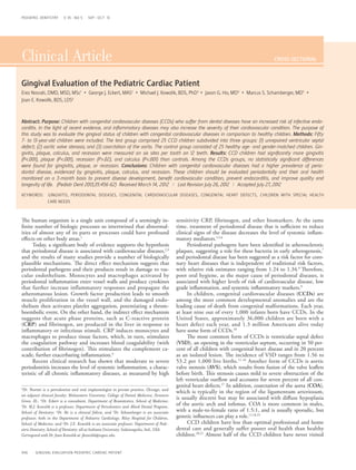 Clinical Article CROSS-SECTIONAL
456 GINGIVAL EVALUATION PEDIATRIC CARDIAC PATIENT
PEDIATRIC DENTISTRY V 35 / NO 5 SEP / OCT 13
Gingival Evaluation of the Pediatric Cardiac Patient
Erez Nosrati, DMD, MSD, MSc1
• George J. Eckert, MAS2
• Michael J. Kowolik, BDS, PhD3
• Jason G. Ho, MD4
• Marcus S. Schamberger, MD5
•
Joan E. Kowolik, BDS, LDS6
The human organism is a single unit composed of a seemingly in-
finite number of biologic processes so intertwined that abnormal-
ities of almost any of its parts or processes could have profound
effects on other body areas.1
Today, a significant body of evidence supports the hypothesis
that periodontal disease is associated with cardiovascular diseases,2,3
and the results of many studies provide a number of biologically
plausible mechanisms. The direct effect mechanism suggests that
periodontal pathogens and their products result in damage to vas-
cular endothelium. Monocytes and macrophages activated by
periodontal inflammation enter vessel walls and produce cytokines
that further increase inflammatory responses and propagate the
atheromatous lesion. Growth factor production leads to smooth
muscle proliferation in the vessel wall, and the damaged endo-
thelium then activates platelet aggregation, potentiating a throm-
boembolic event. On the other hand, the indirect effect mechanism
suggests that acute phase proteins, such as C-reactive protein
(CRP) and fibrinogen, are produced in the liver in response to
inflammatory or infectious stimuli. CRP induces monocytes and
macrophages to produce tissue factors, which, in turn, stimulates
the coagulation pathway and increases blood coagulability (with
contribution of fibrinogen). This stimulates the complement ca-
scade, further exacerbating inflammation.4
Recent clinical research has shown that moderate to severe
periodontitis increases the level of systemic inflammation, a charac-
teristic of all chronic inflammatory diseases, as measured by high
sensitivity CRP, fibrinogen, and other biomarkers. At the same
time, treatment of periodontal disease that is sufficient to reduce
clinical signs of the disease decreases the level of systemic inflam-
matory mediators.1,5,6
Periodontal pathogens have been identified in atherosclerotic
plaques, suggesting a role for these bacteria in early atherogenesis,7
and periodontal disease has been suggested as a risk factor for coro-
nary heart diseases that is independent of traditional risk factors,
with relative risk estimates ranging from 1.24 to 1.34.8
Therefore,
poor oral hygiene, as the major cause of periodontal diseases, is
associated with higher levels of risk of cardiovascular disease, low
grade inflammation, and systemic inflammatory markers.9
In children, congenital cardiovascular diseases (CCDs) are
among the most common developmental anomalies and are the
leading cause of death from congenital malformations. Each year,
at least nine out of every 1,000 infants born have CCDs. In the
United States, approximately 36,000 children are born with a
heart defect each year, and 1.3 million Americans alive today
have some form of CCDs.10
The most common form of CCDs is ventricular septal defect
(VSD), an opening in the ventricular septum, occurring in 50 per-
cent of all children with congenital heart disease and in 20 percent
as an isolated lesion. The incidence of VSD ranges from 1.56 to
53.2 per 1,000 live births.11-16
Another form of CCDs is aortic
valve stenosis (AVS), which results from fusion of the valve leaflets
before birth. This stenosis causes mild to severe obstruction of the
left ventricular outflow and accounts for seven percent of all con-
genital heart defects.17
In addition, coarctation of the aorta (COA),
which is typically in the region of the ligamentum arteriosum,
is usually discrete but may be associated with diffuse hypoplasia
of the aortic arch and isthmus. COA is more common in males,
with a male-to-female ratio of 1.5:1, and is usually sporadic, but
genetic influences can play a role.11,18,19
CCD children have less than optimal professional and home
dental care and generally suffer poorer oral health than healthy
children.20,21
Almost half of the CCD children have never visited
1Dr. Nosrati is a periodontist and oral implantologist in private practice, Chicago, and
an adjunct clinical faculty, Midwestern University, College of Dental Medicine, Downers
Grove, Ill.; 2Dr. Eckert is a consultant, Department of Biostatistics, School of Medicine;
3
Dr. M.J. Kowolik is a professor, Department of Periodontics and Allied Dental Program,
School of Dentistry; 4
Dr. Ho is a clinical fellow, and 5
Dr. Schamberger is an associate
professor, both in the Department of Pediatric Cardiology, Riley Hospital for Children,
School of Medicine; and 6Dr. J.E. Kowolik is an associate professor, Department of Pedi-
atric Dentistry, School of Dentistry, all at Indiana University, Indianapolis, Ind., USA.
Correspond with Dr. Joan Kowolik at jkowolik@iupui.edu
Abstract: Purpose: Children with congenital cardiovascular diseases (CCDs) who suffer from dental diseases have an increased risk of infective endo-
carditis. In the light of recent evidence, oral inflammatory diseases may also increase the severity of their cardiovascular condition. The purpose of
this study was to evaluate the gingival status of children with congenital cardiovascular diseases in comparison to healthy children. Methods: Fifty
7- to 13-year-old children were included. The test group comprised 25 CCD children subdivided into three groups: (1) unrepaired ventricular septal
defect; (2) aortic valve stenosis; and (3) coarctation of the aorta. The control group consisted of 25 healthy age- and gender-matched children. Gin-
givitis, plaque, calculus, and recession were measured on six sites per tooth on 12 teeth. Results: CCD children had significantly more gingivitis
(P<.001), plaque (P<.001), recession (P>.02), and calculus (P<.001) than controls. Among the CCDs groups, no statistically significant differences
were found for gingivitis, plaque, or recession. Conclusions: Children with congenital cardiovascular diseases had a higher prevalence of perio-
dontal disease, evidenced by gingivitis, plaque, calculus, and recession. These children should be evaluated periodontally and their oral health
monitored on a 3-month basis to prevent disease development, benefit cardiovascular condition, prevent endocarditis, and improve quality and
longevity of life. (Pediatr Dent 2013;35:456-62) Received March 14, 2012 | Last Revision July 26, 2012 | Accepted July 27, 2012
KEYWORDS: GINGIVITIS, PERIODONTAL DISEASES, CONGENITAL CARDIOVASCULAR DISEASES, CONGENITAL HEART DEFECTS, CHILDREN WITH SPECIAL HEALTH
	 CARE NEEDS
 