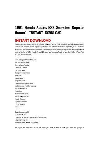  
 
 
 
1991 Honda Acura NSX Service Repair
Manual INSTANT DOWNLOAD
INSTANT DOWNLOAD 
This is the most complete Service Repair Manual for the 1991 Honda Acura NSX.Service Repair 
Manual can come in handy especially when you have to do immediate repair to your1991 Honda 
Acura NSX .Repair Manual comes with comprehensive details regarding technical data. Diagrams 
a complete list of 1991 Honda Acura NSX parts and pictures.This is a must for the Do‐It‐Yours.You 
will not be dissatisfied.   
 
Service Repair Manual Covers:   
General Information   
Service Specification   
Emission Control   
Electrical Body   
Bumpers Suspension   
Steering   
Lubracation   
Propeller Shaft   
Differential Brakes Engine   
maintenance troubleshooting   
Instrument Panel   
Front Rear   
Axles Transmission   
drive configuration   
Hood, Fenders   
Grille Accessories   
clutch system   
Index   
 
Downloadable: YES   
File Format: PDF   
Compatible: All Versions of Windows & Mac   
Language: English   
Requirements: Adobe PDF Reade   
 
All  pages  are  printable.So  run  off  what  you  need  &  take  it  with  you  into  the  garage  or 
 