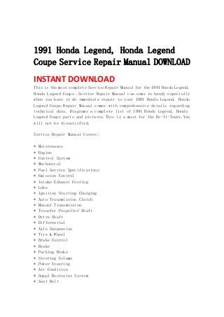  
 
1991 Honda Legend, Honda Legend
Coupe Service Repair Manual DOWNLOAD
INSTANT DOWNLOAD 
This is the most complete Service Repair Manual for the 1991 Honda Legend,
Honda Legend Coupe .Service Repair Manual can come in handy especially
when you have to do immediate repair to your 1991 Honda Legend, Honda
Legend Coupe.Repair Manual comes with comprehensive details regarding
technical data. Diagrams a complete list of 1991 Honda Legend, Honda
Legend Coupe parts and pictures.This is a must for the Do-It-Yours.You
will not be dissatisfied.
Service Repair Manual Covers:
* Maintenance
* Engine
* Control System
* Mechanical
* Fuel Service Specifications
* Emission Control
* Intake Exhaust Cooling
* Lube
* Ignition Starting Charging
* Auto Transmission Clutch
* Manual Transmission
* Transfer Propeller Shaft
* Drive Shaft
* Differential
* Axle Suspension
* Tire & Wheel
* Brake Control
* Brake
* Parking Brake
* Steering Column
* Power Steering
* Air Condition
* Suppl Restraint System
* Seat Belt
 