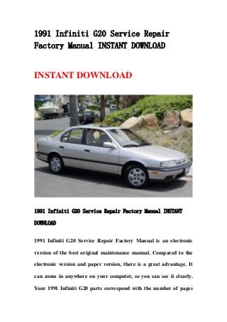 1991 Infiniti G20 Service Repair
Factory Manual INSTANT DOWNLOAD
INSTANT DOWNLOAD
1991 Infiniti G20 Service Repair Factory Manual INSTANT
DOWNLOAD
1991 Infiniti G20 Service Repair Factory Manual is an electronic
version of the best original maintenance manual. Compared to the
electronic version and paper version, there is a great advantage. It
can zoom in anywhere on your computer, so you can see it clearly.
Your 1991 Infiniti G20 parts correspond with the number of pages
 