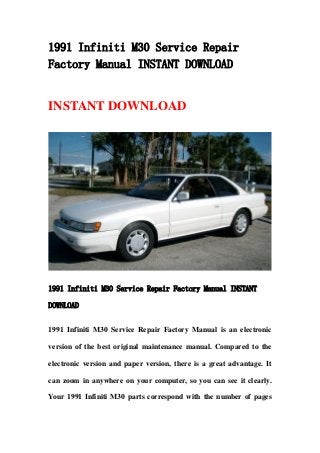 1991 Infiniti M30 Service Repair
Factory Manual INSTANT DOWNLOAD
INSTANT DOWNLOAD
1991 Infiniti M30 Service Repair Factory Manual INSTANT
DOWNLOAD
1991 Infiniti M30 Service Repair Factory Manual is an electronic
version of the best original maintenance manual. Compared to the
electronic version and paper version, there is a great advantage. It
can zoom in anywhere on your computer, so you can see it clearly.
Your 1991 Infiniti M30 parts correspond with the number of pages
 