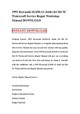 1991 Kawasaki JL650-A1 Jetski Jet Ski SC
Watercraft Service Repair Workshop
Manual DOWNLOAD


INSTANT DOWNLOAD

Original Factory 1991 Kawasaki JL650-A1 Jetski Jet Ski SC

Watercraft Service Repair Manual is a Complete Informational Book.

This Service Manual has easy-to-read text sections with top quality

diagrams and instructions. Trust 1991 Kawasaki JL650-A1 Jetski Jet

Ski SC Watercraft Service Repair Manual will give you everything

you need to do the job. Save time and money by doing it yourself,

with the confidence only a 1991 Kawasaki JL650-A1 Jetski Jet Ski

SC Watercraft Service Repair Manual can provide.



Service Repair Manual Covers:



General Information

Fuel System

Engine Lubrication System

Exhaust System

Engine Top End
 
